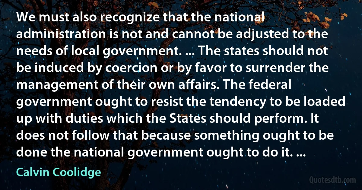 We must also recognize that the national administration is not and cannot be adjusted to the needs of local government. ... The states should not be induced by coercion or by favor to surrender the management of their own affairs. The federal government ought to resist the tendency to be loaded up with duties which the States should perform. It does not follow that because something ought to be done the national government ought to do it. ... (Calvin Coolidge)