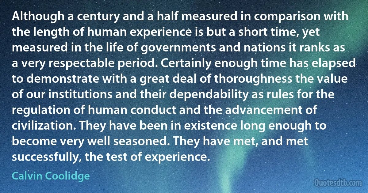 Although a century and a half measured in comparison with the length of human experience is but a short time, yet measured in the life of governments and nations it ranks as a very respectable period. Certainly enough time has elapsed to demonstrate with a great deal of thoroughness the value of our institutions and their dependability as rules for the regulation of human conduct and the advancement of civilization. They have been in existence long enough to become very well seasoned. They have met, and met successfully, the test of experience. (Calvin Coolidge)