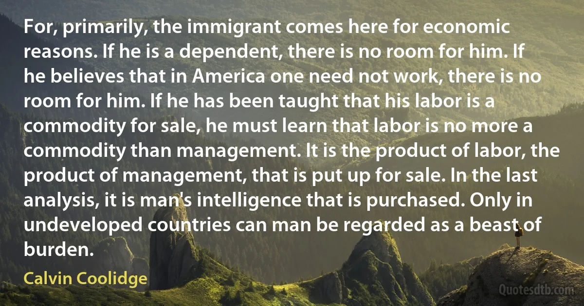 For, primarily, the immigrant comes here for economic reasons. If he is a dependent, there is no room for him. If he believes that in America one need not work, there is no room for him. If he has been taught that his labor is a commodity for sale, he must learn that labor is no more a commodity than management. It is the product of labor, the product of management, that is put up for sale. In the last analysis, it is man's intelligence that is purchased. Only in undeveloped countries can man be regarded as a beast of burden. (Calvin Coolidge)