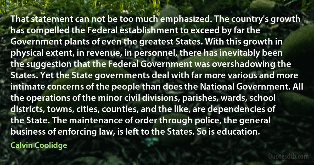 That statement can not be too much emphasized. The country's growth has compelled the Federal establishment to exceed by far the Government plants of even the greatest States. With this growth in physical extent, in revenue, in personnel, there has inevitably been the suggestion that the Federal Government was overshadowing the States. Yet the State governments deal with far more various and more intimate concerns of the people than does the National Government. All the operations of the minor civil divisions, parishes, wards, school districts, towns, cities, counties, and the like, are dependencies of the State. The maintenance of order through police, the general business of enforcing law, is left to the States. So is education. (Calvin Coolidge)