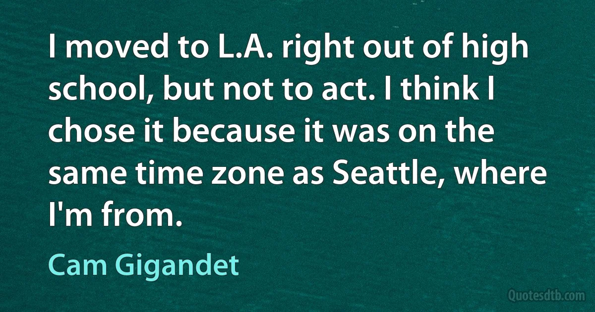 I moved to L.A. right out of high school, but not to act. I think I chose it because it was on the same time zone as Seattle, where I'm from. (Cam Gigandet)