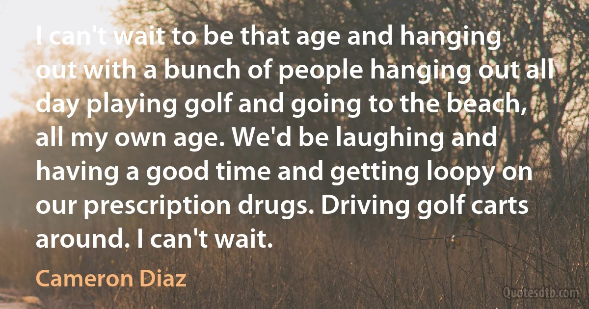 I can't wait to be that age and hanging out with a bunch of people hanging out all day playing golf and going to the beach, all my own age. We'd be laughing and having a good time and getting loopy on our prescription drugs. Driving golf carts around. I can't wait. (Cameron Diaz)