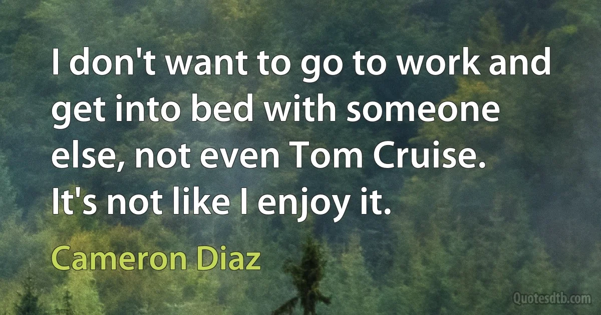 I don't want to go to work and get into bed with someone else, not even Tom Cruise. It's not like I enjoy it. (Cameron Diaz)