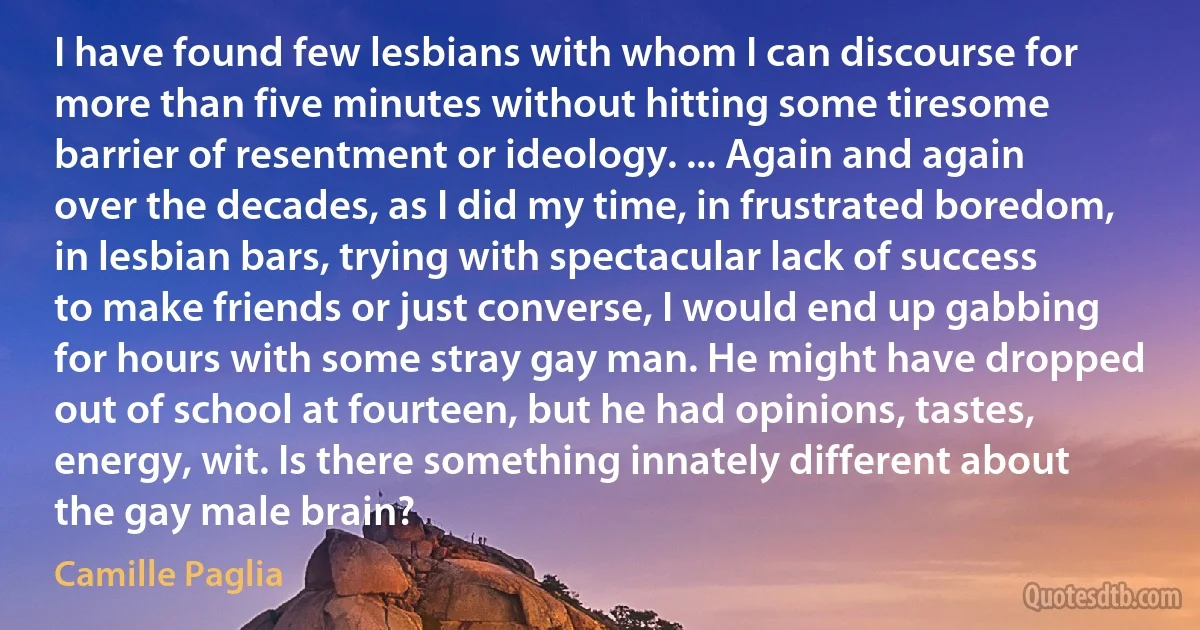 I have found few lesbians with whom I can discourse for more than five minutes without hitting some tiresome barrier of resentment or ideology. ... Again and again over the decades, as I did my time, in frustrated boredom, in lesbian bars, trying with spectacular lack of success to make friends or just converse, I would end up gabbing for hours with some stray gay man. He might have dropped out of school at fourteen, but he had opinions, tastes, energy, wit. Is there something innately different about the gay male brain? (Camille Paglia)