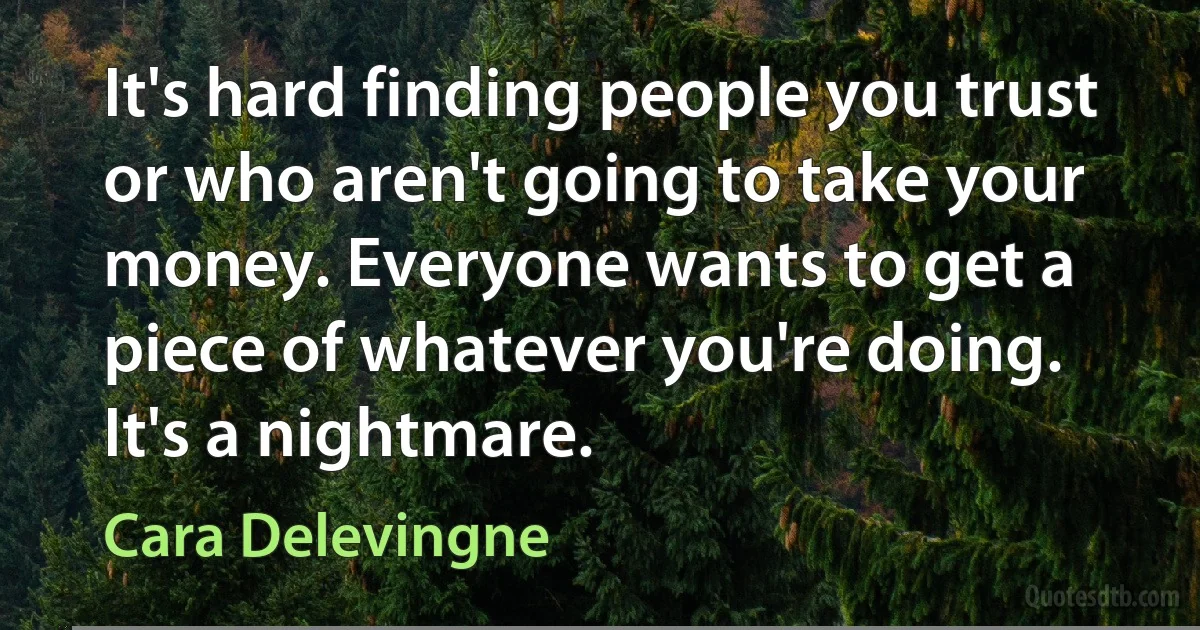 It's hard finding people you trust or who aren't going to take your money. Everyone wants to get a piece of whatever you're doing. It's a nightmare. (Cara Delevingne)