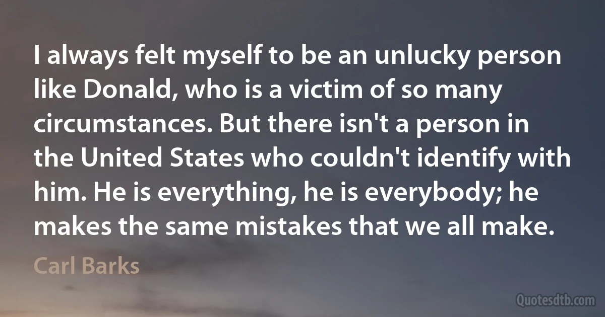 I always felt myself to be an unlucky person like Donald, who is a victim of so many circumstances. But there isn't a person in the United States who couldn't identify with him. He is everything, he is everybody; he makes the same mistakes that we all make. (Carl Barks)