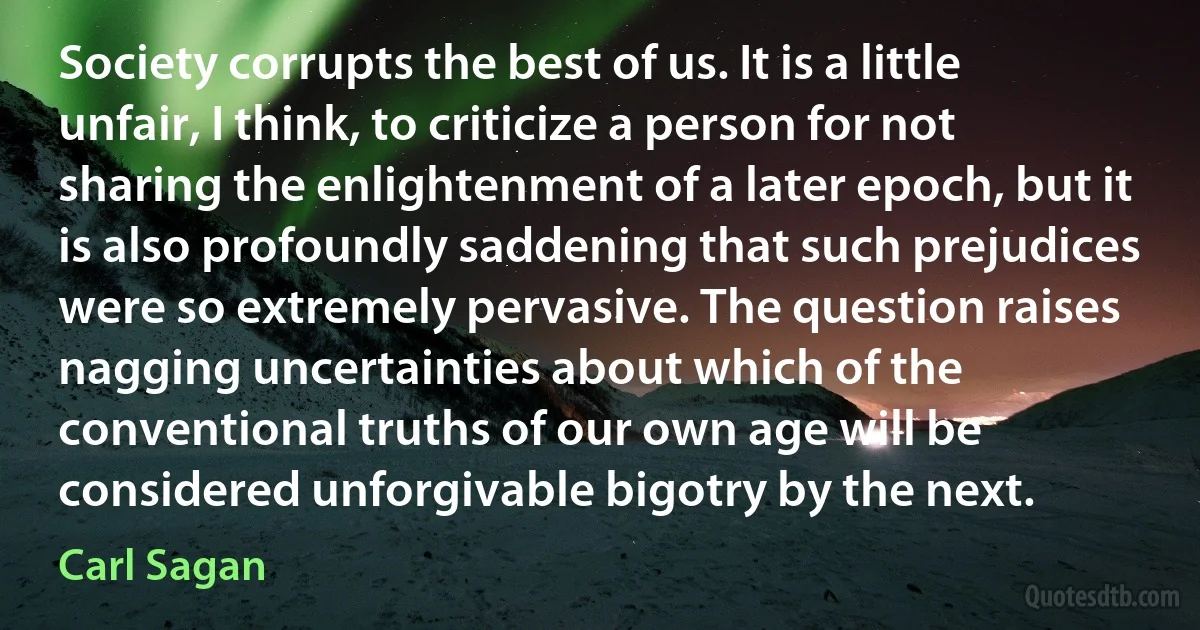 Society corrupts the best of us. It is a little unfair, I think, to criticize a person for not sharing the enlightenment of a later epoch, but it is also profoundly saddening that such prejudices were so extremely pervasive. The question raises nagging uncertainties about which of the conventional truths of our own age will be considered unforgivable bigotry by the next. (Carl Sagan)