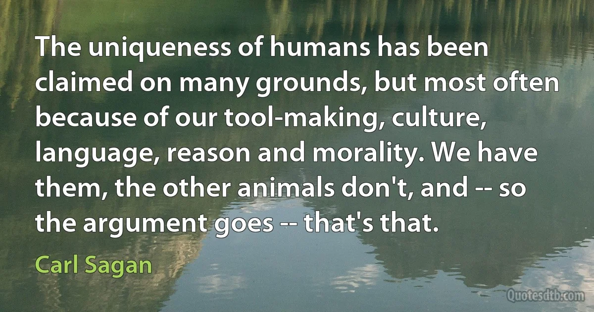 The uniqueness of humans has been claimed on many grounds, but most often because of our tool-making, culture, language, reason and morality. We have them, the other animals don't, and -- so the argument goes -- that's that. (Carl Sagan)