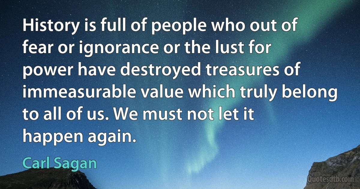 History is full of people who out of fear or ignorance or the lust for power have destroyed treasures of immeasurable value which truly belong to all of us. We must not let it happen again. (Carl Sagan)