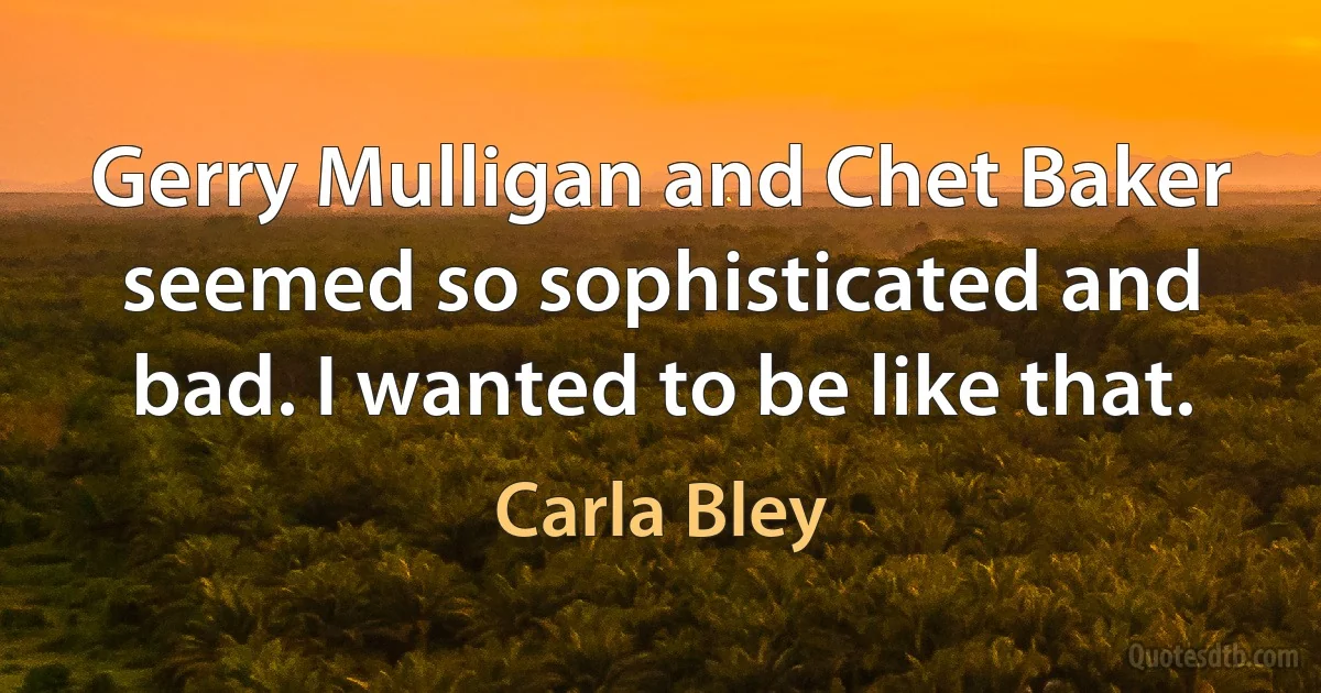 Gerry Mulligan and Chet Baker seemed so sophisticated and bad. I wanted to be like that. (Carla Bley)