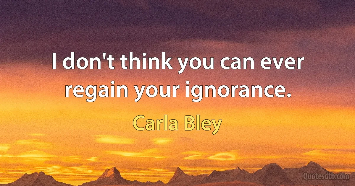 I don't think you can ever regain your ignorance. (Carla Bley)