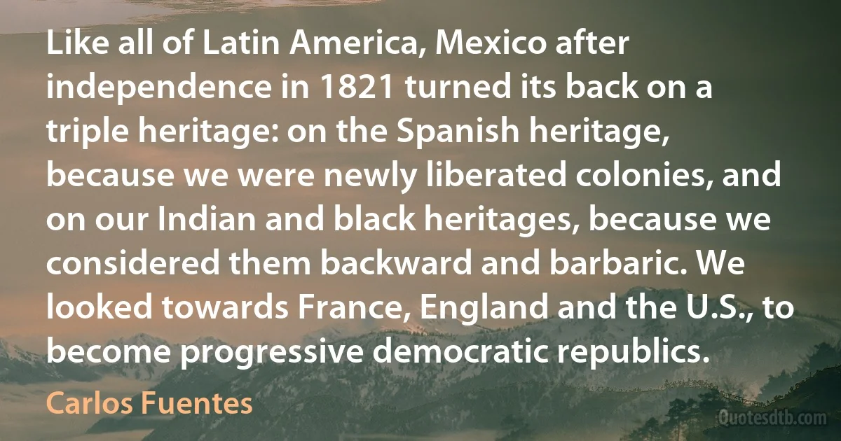 Like all of Latin America, Mexico after independence in 1821 turned its back on a triple heritage: on the Spanish heritage, because we were newly liberated colonies, and on our Indian and black heritages, because we considered them backward and barbaric. We looked towards France, England and the U.S., to become progressive democratic republics. (Carlos Fuentes)