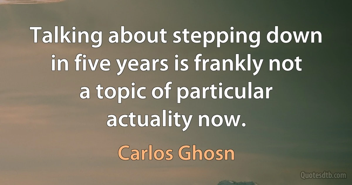 Talking about stepping down in five years is frankly not a topic of particular actuality now. (Carlos Ghosn)