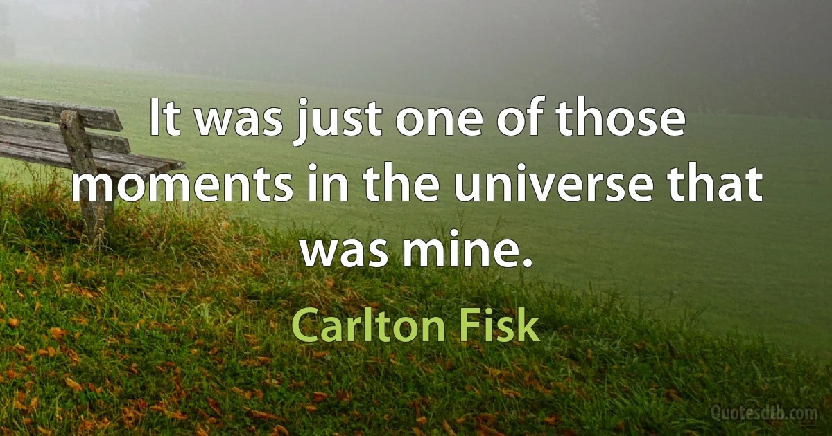 It was just one of those moments in the universe that was mine. (Carlton Fisk)