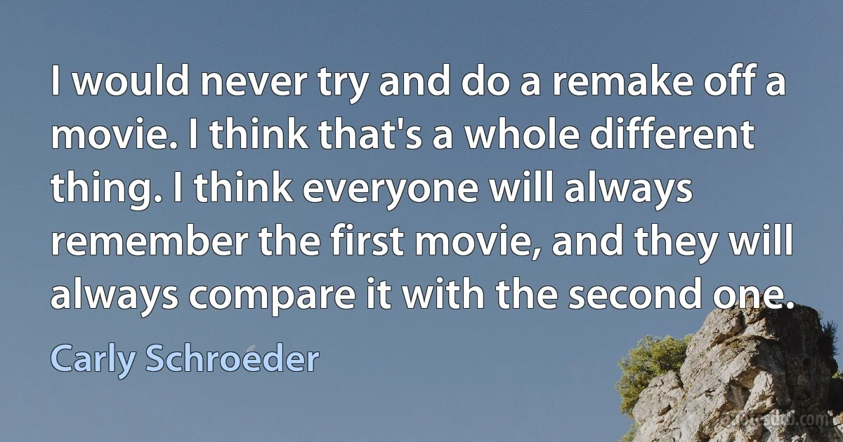 I would never try and do a remake off a movie. I think that's a whole different thing. I think everyone will always remember the first movie, and they will always compare it with the second one. (Carly Schroeder)