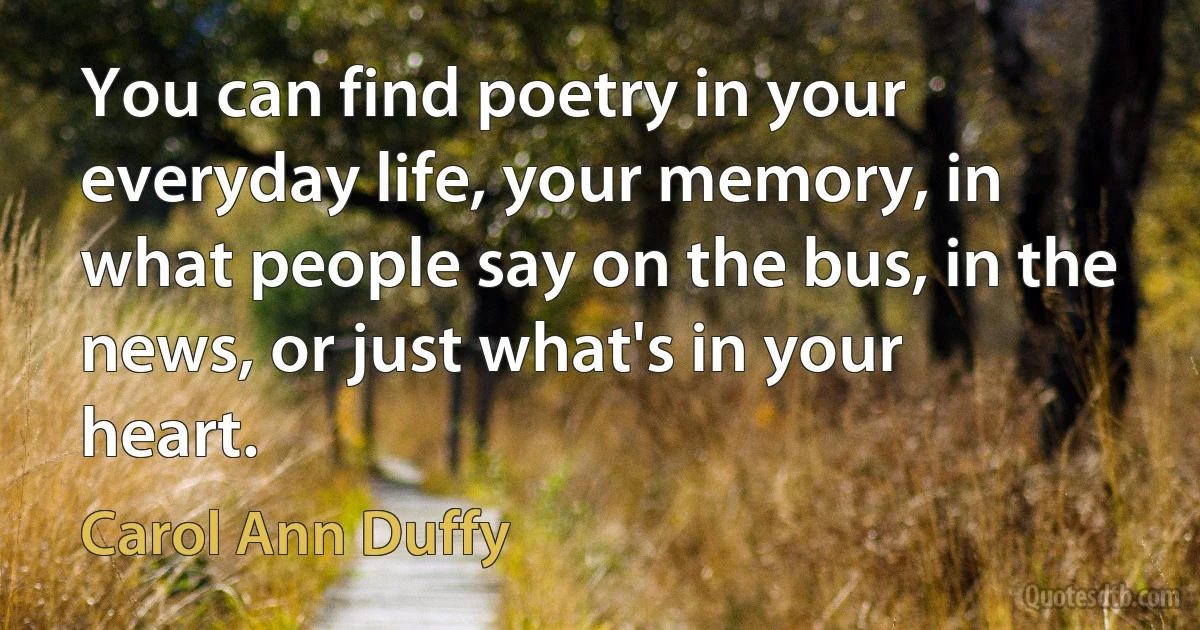 You can find poetry in your everyday life, your memory, in what people say on the bus, in the news, or just what's in your heart. (Carol Ann Duffy)