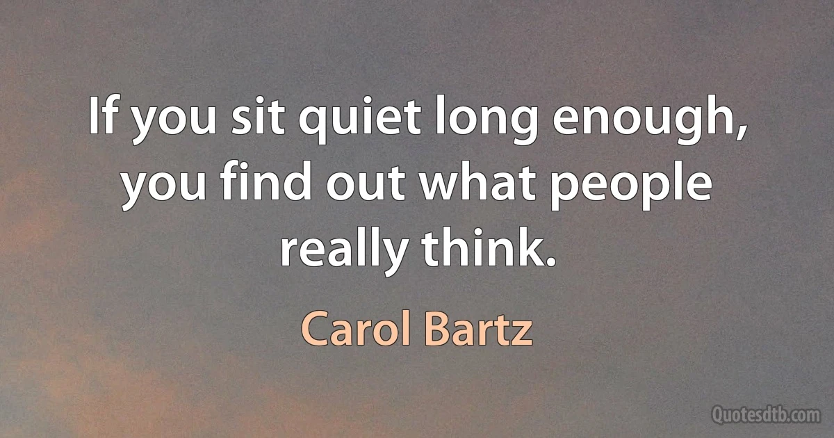 If you sit quiet long enough, you find out what people really think. (Carol Bartz)