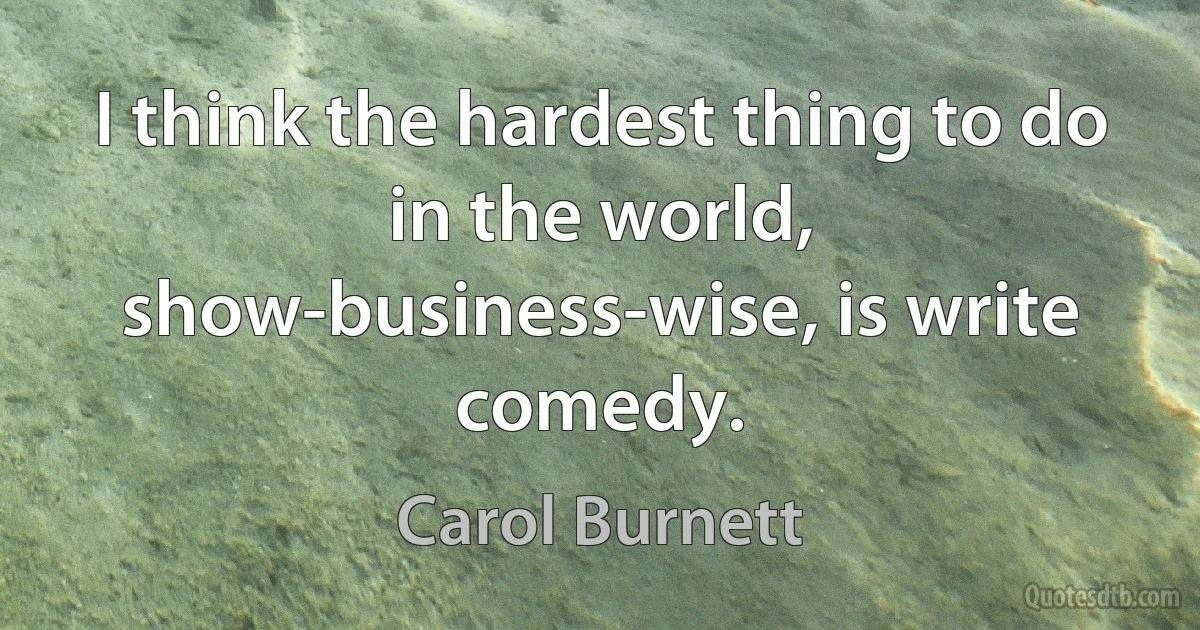 I think the hardest thing to do in the world, show-business-wise, is write comedy. (Carol Burnett)