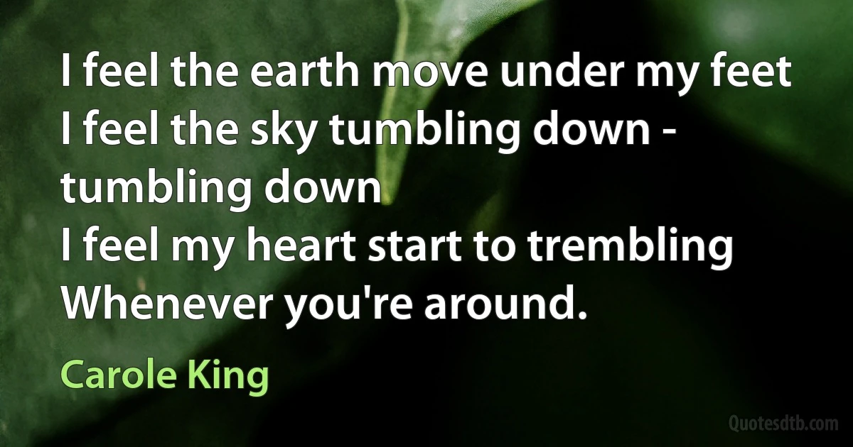 I feel the earth move under my feet
I feel the sky tumbling down - tumbling down
I feel my heart start to trembling
Whenever you're around. (Carole King)