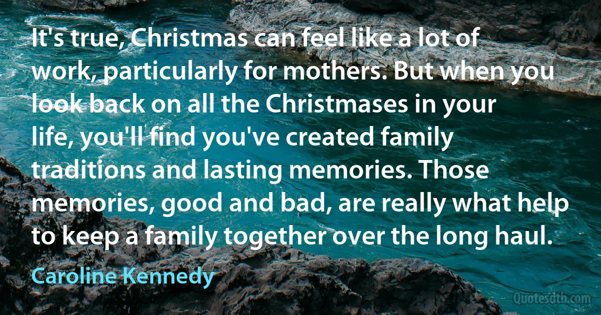 It's true, Christmas can feel like a lot of work, particularly for mothers. But when you look back on all the Christmases in your life, you'll find you've created family traditions and lasting memories. Those memories, good and bad, are really what help to keep a family together over the long haul. (Caroline Kennedy)