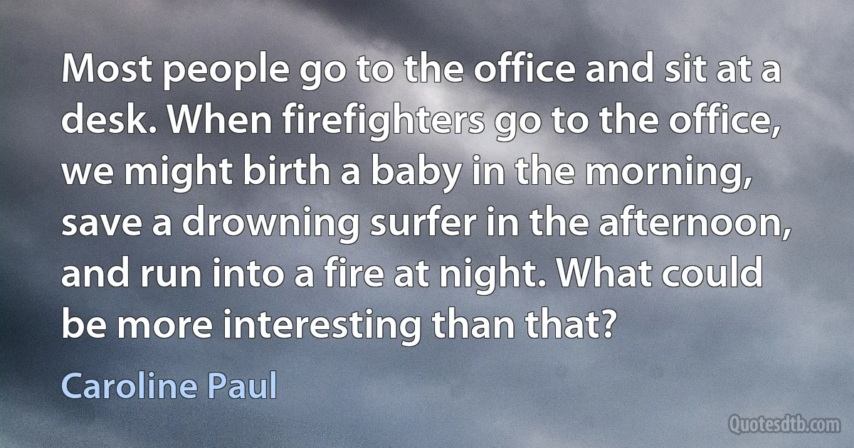 Most people go to the office and sit at a desk. When firefighters go to the office, we might birth a baby in the morning, save a drowning surfer in the afternoon, and run into a fire at night. What could be more interesting than that? (Caroline Paul)