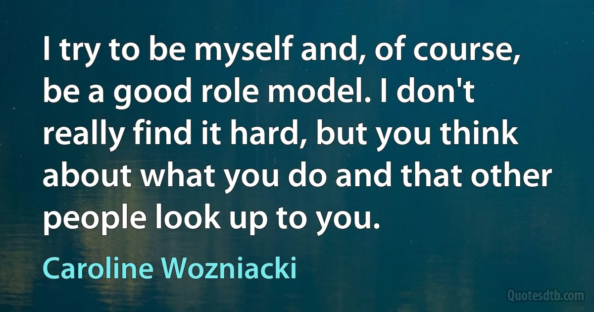 I try to be myself and, of course, be a good role model. I don't really find it hard, but you think about what you do and that other people look up to you. (Caroline Wozniacki)