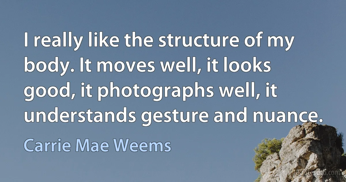 I really like the structure of my body. It moves well, it looks good, it photographs well, it understands gesture and nuance. (Carrie Mae Weems)