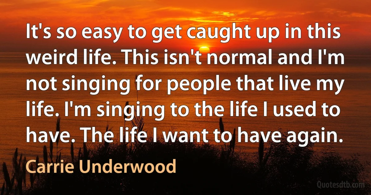 It's so easy to get caught up in this weird life. This isn't normal and I'm not singing for people that live my life. I'm singing to the life I used to have. The life I want to have again. (Carrie Underwood)