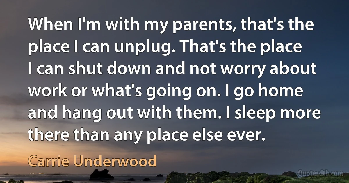 When I'm with my parents, that's the place I can unplug. That's the place I can shut down and not worry about work or what's going on. I go home and hang out with them. I sleep more there than any place else ever. (Carrie Underwood)