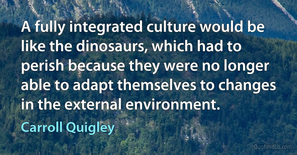 A fully integrated culture would be like the dinosaurs, which had to perish because they were no longer able to adapt themselves to changes in the external environment. (Carroll Quigley)