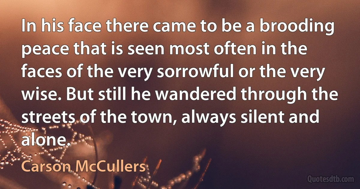 In his face there came to be a brooding peace that is seen most often in the faces of the very sorrowful or the very wise. But still he wandered through the streets of the town, always silent and alone. (Carson McCullers)