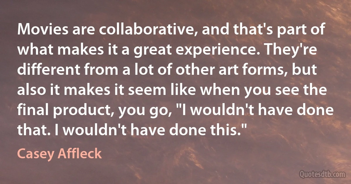 Movies are collaborative, and that's part of what makes it a great experience. They're different from a lot of other art forms, but also it makes it seem like when you see the final product, you go, "I wouldn't have done that. I wouldn't have done this." (Casey Affleck)