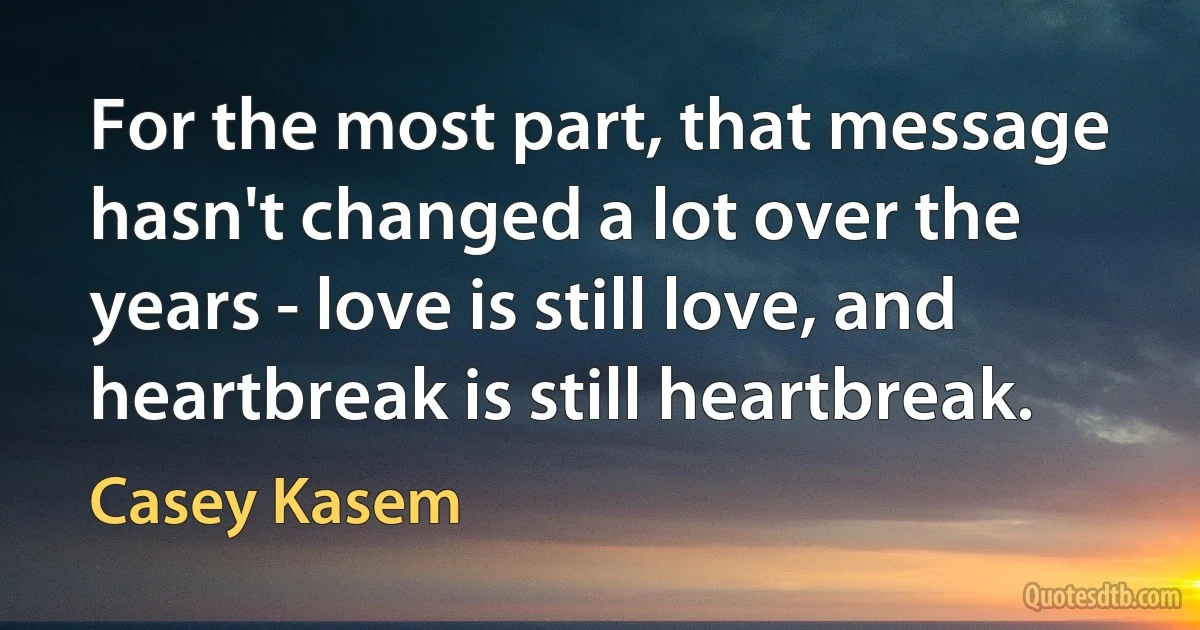 For the most part, that message hasn't changed a lot over the years - love is still love, and heartbreak is still heartbreak. (Casey Kasem)