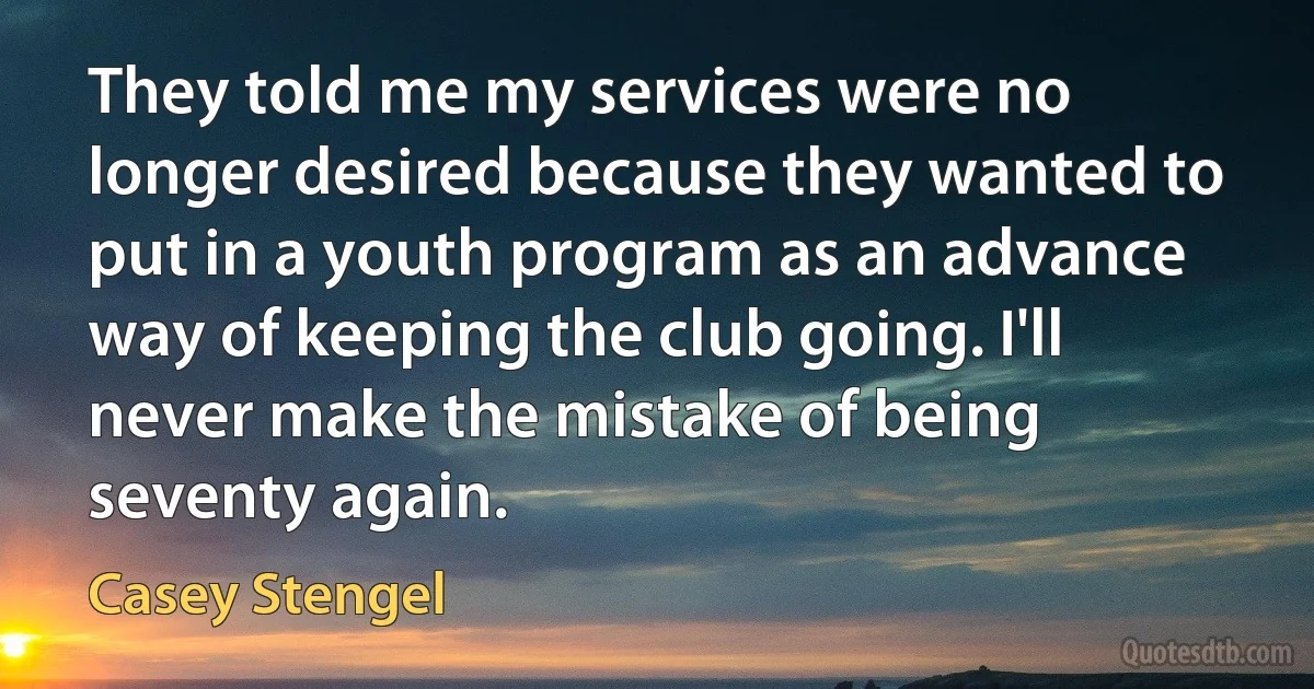 They told me my services were no longer desired because they wanted to put in a youth program as an advance way of keeping the club going. I'll never make the mistake of being seventy again. (Casey Stengel)