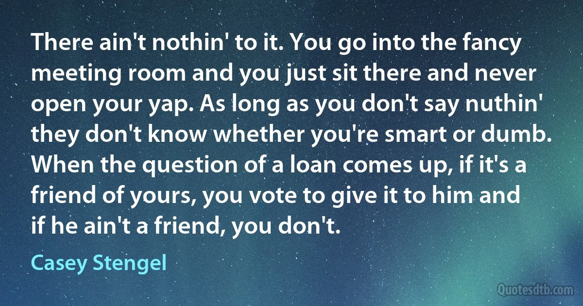 There ain't nothin' to it. You go into the fancy meeting room and you just sit there and never open your yap. As long as you don't say nuthin' they don't know whether you're smart or dumb. When the question of a loan comes up, if it's a friend of yours, you vote to give it to him and if he ain't a friend, you don't. (Casey Stengel)