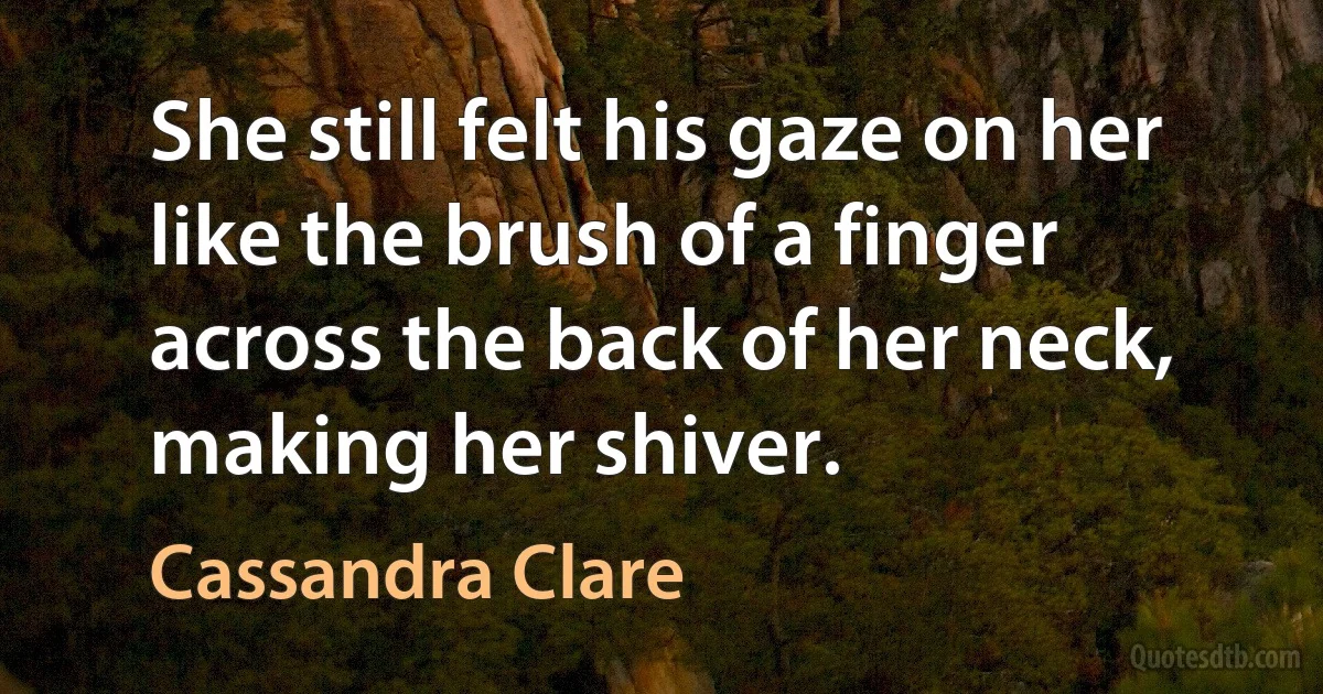 She still felt his gaze on her like the brush of a finger across the back of her neck, making her shiver. (Cassandra Clare)