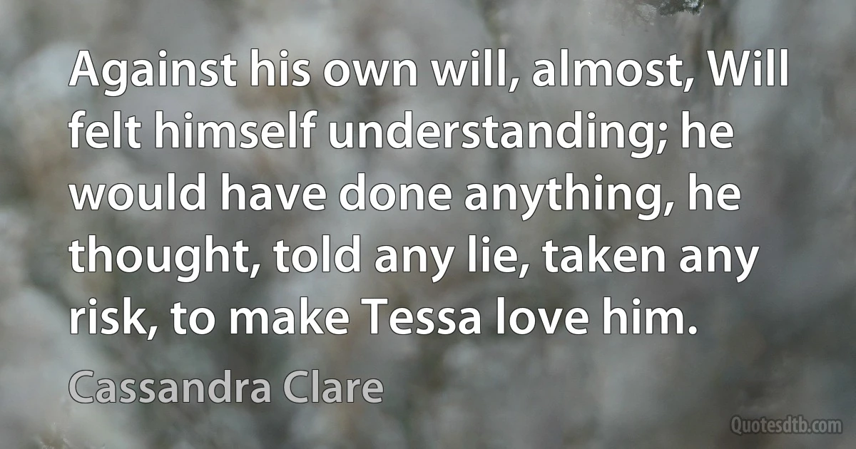 Against his own will, almost, Will felt himself understanding; he would have done anything, he thought, told any lie, taken any risk, to make Tessa love him. (Cassandra Clare)