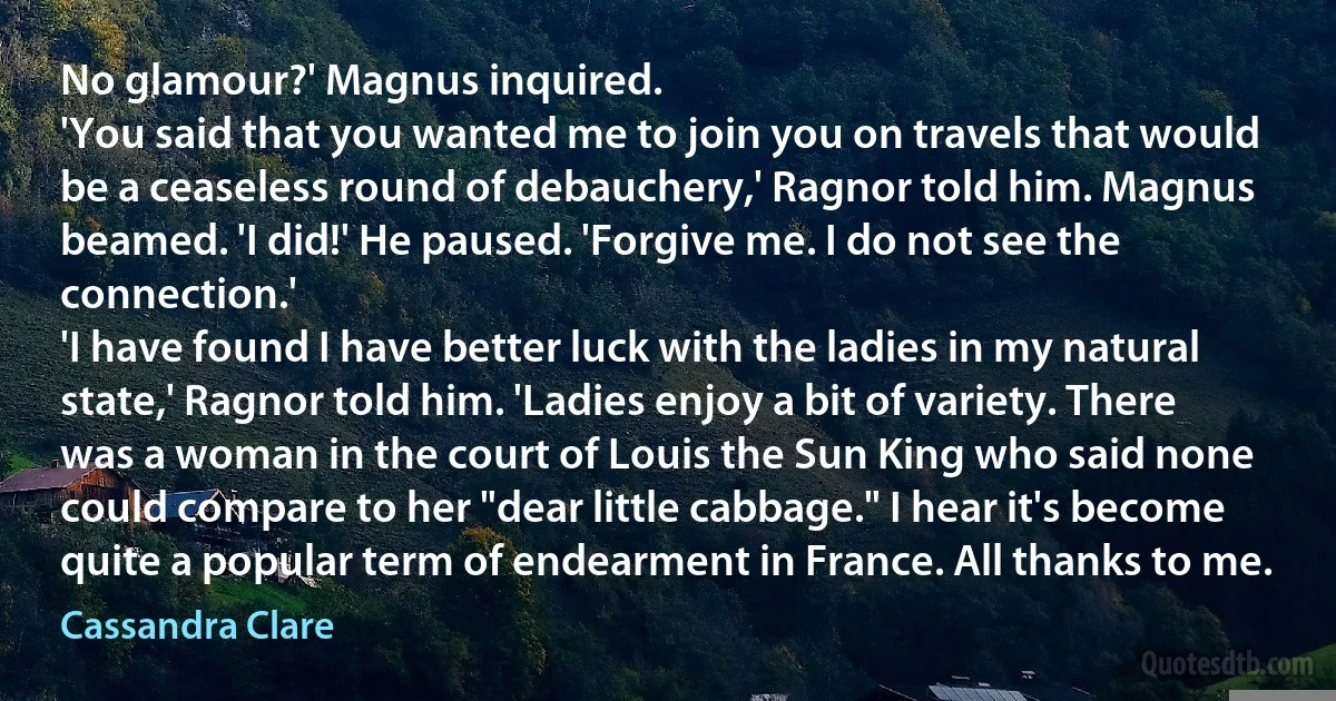 No glamour?' Magnus inquired.
'You said that you wanted me to join you on travels that would be a ceaseless round of debauchery,' Ragnor told him. Magnus beamed. 'I did!' He paused. 'Forgive me. I do not see the connection.'
'I have found I have better luck with the ladies in my natural state,' Ragnor told him. 'Ladies enjoy a bit of variety. There was a woman in the court of Louis the Sun King who said none could compare to her "dear little cabbage." I hear it's become quite a popular term of endearment in France. All thanks to me. (Cassandra Clare)