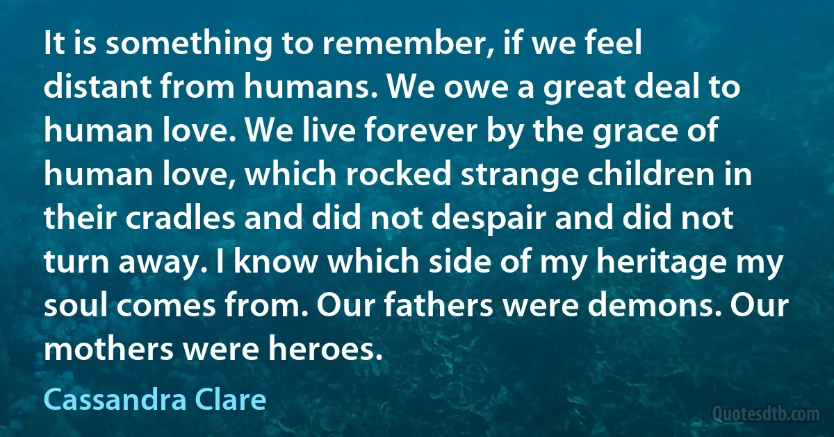 It is something to remember, if we feel distant from humans. We owe a great deal to human love. We live forever by the grace of human love, which rocked strange children in their cradles and did not despair and did not turn away. I know which side of my heritage my soul comes from. Our fathers were demons. Our mothers were heroes. (Cassandra Clare)