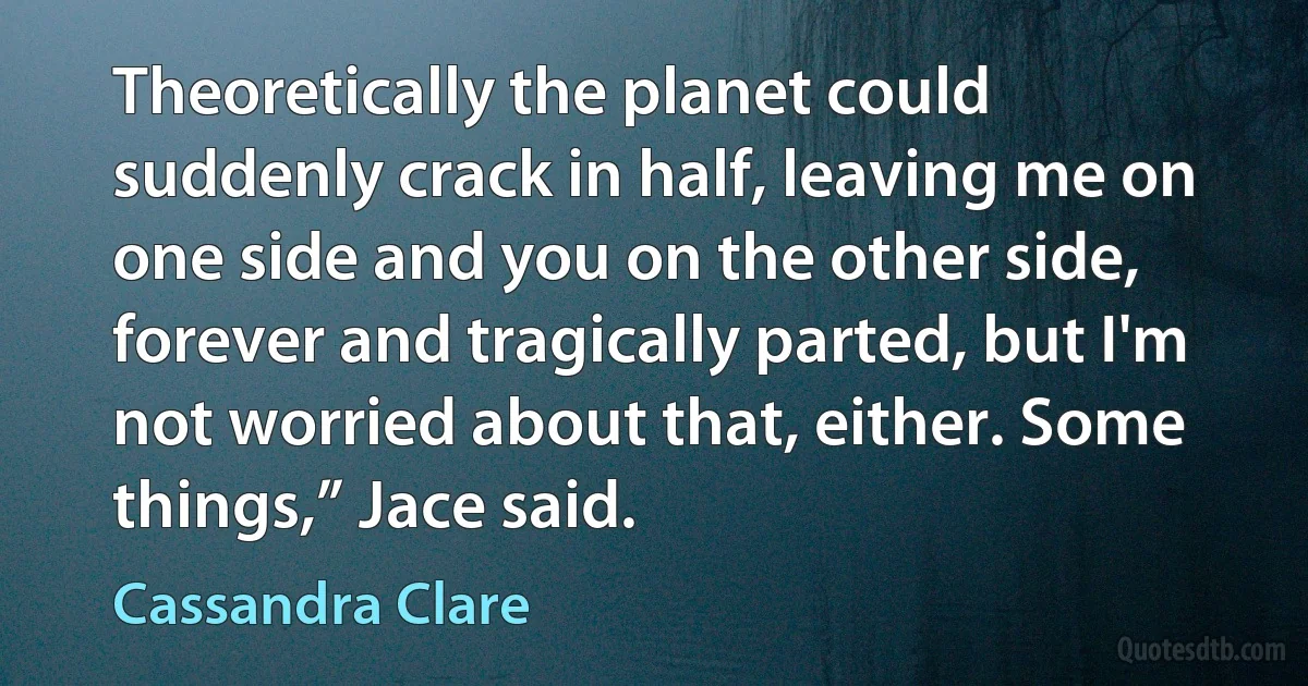 Theoretically the planet could suddenly crack in half, leaving me on one side and you on the other side, forever and tragically parted, but I'm not worried about that, either. Some things,” Jace said. (Cassandra Clare)