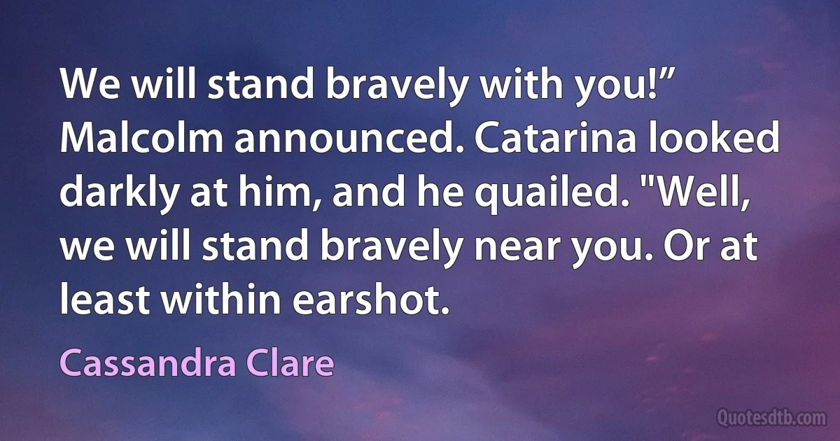 We will stand bravely with you!” Malcolm announced. Catarina looked darkly at him, and he quailed. "Well, we will stand bravely near you. Or at least within earshot. (Cassandra Clare)