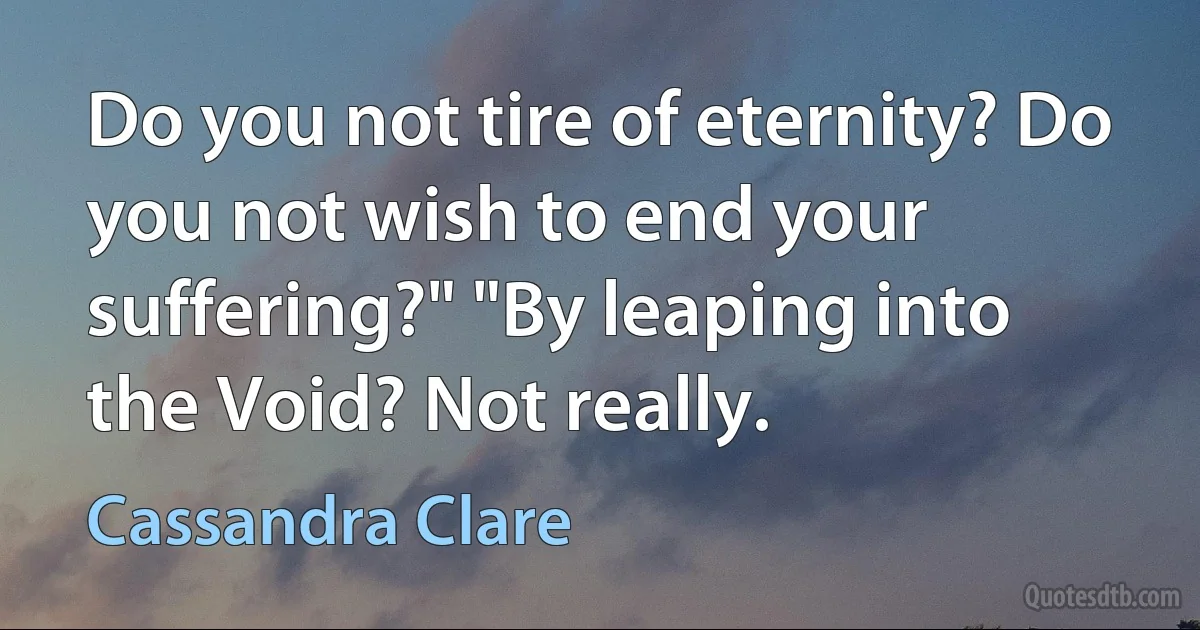 Do you not tire of eternity? Do you not wish to end your suffering?" "By leaping into the Void? Not really. (Cassandra Clare)