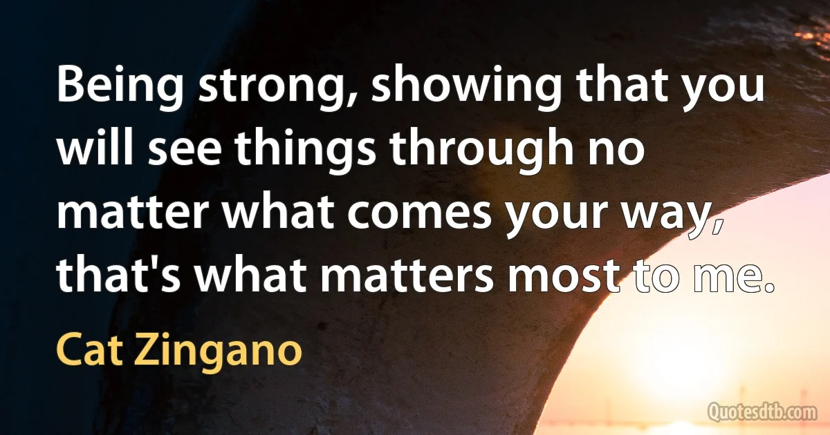 Being strong, showing that you will see things through no matter what comes your way, that's what matters most to me. (Cat Zingano)