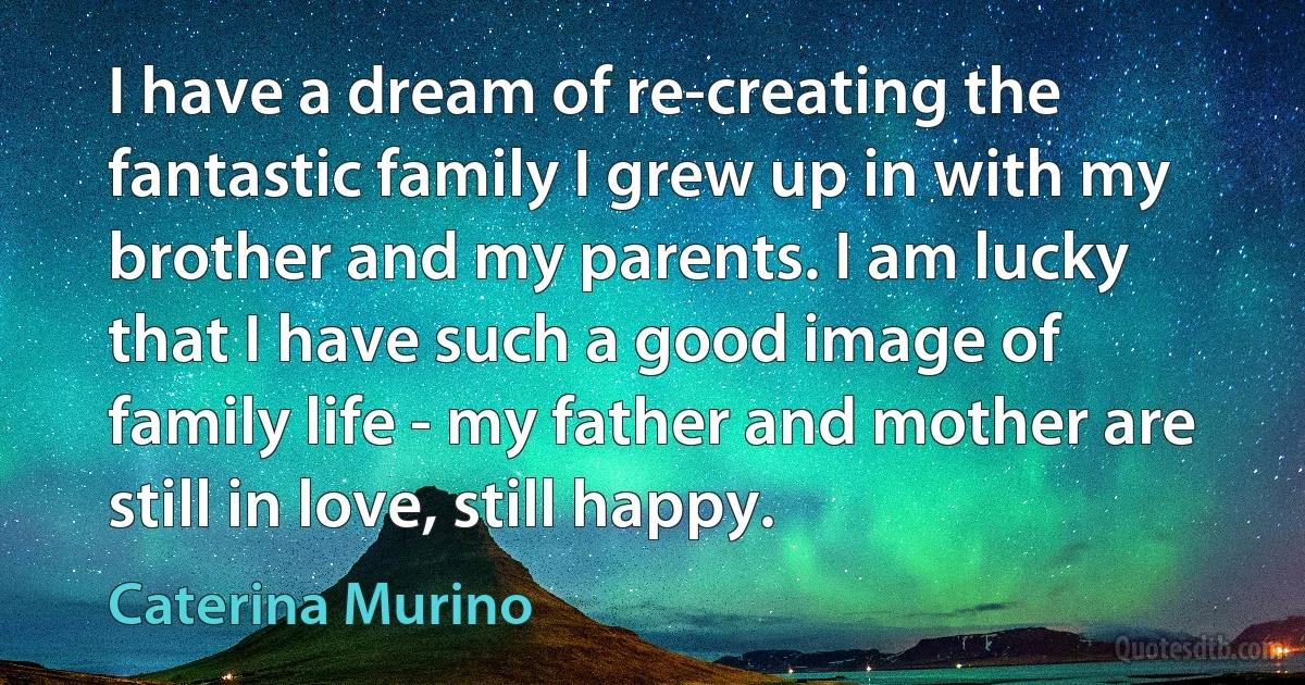 I have a dream of re-creating the fantastic family I grew up in with my brother and my parents. I am lucky that I have such a good image of family life - my father and mother are still in love, still happy. (Caterina Murino)