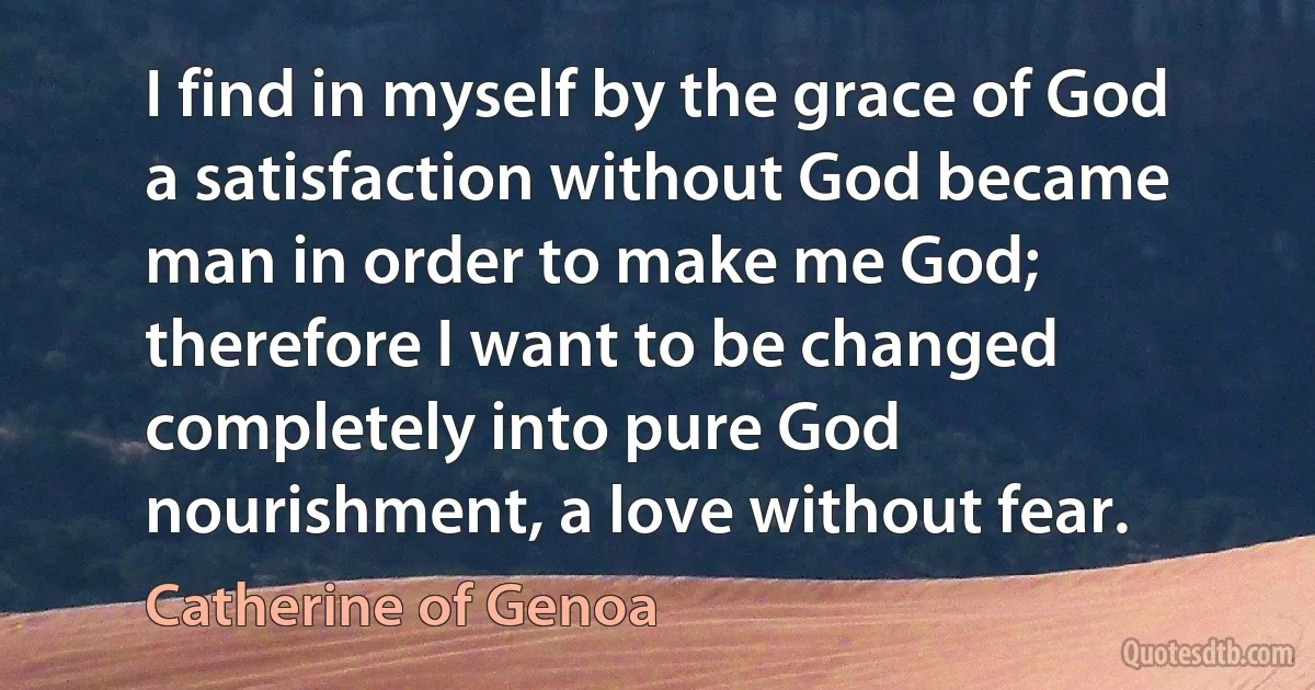 I find in myself by the grace of God a satisfaction without God became man in order to make me God; therefore I want to be changed completely into pure God nourishment, a love without fear. (Catherine of Genoa)