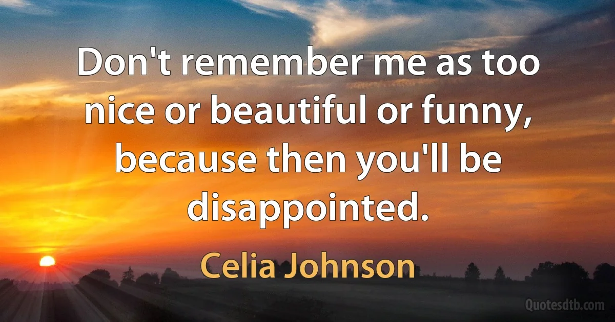 Don't remember me as too nice or beautiful or funny, because then you'll be disappointed. (Celia Johnson)