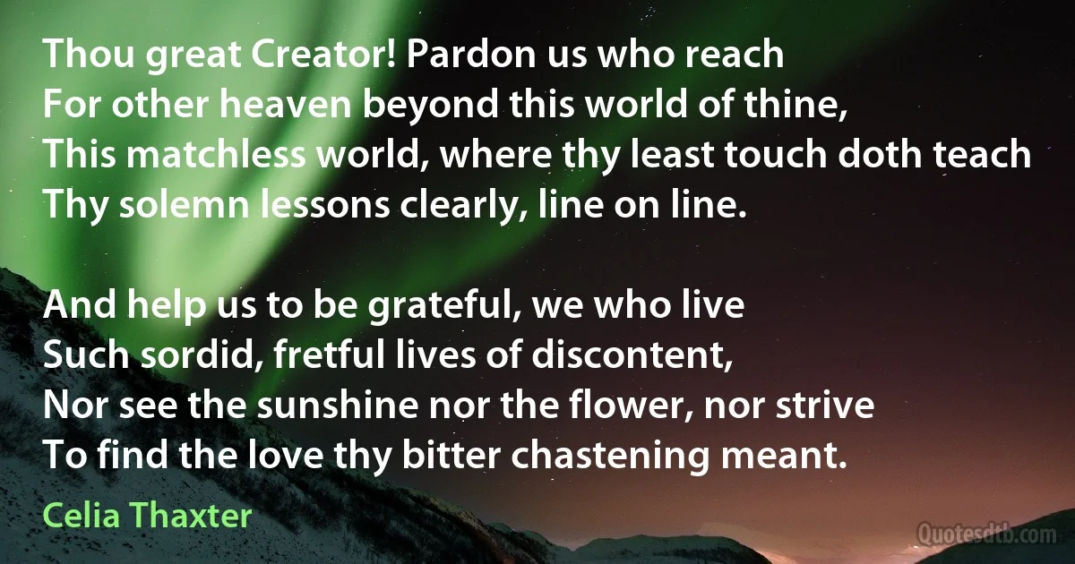 Thou great Creator! Pardon us who reach
For other heaven beyond this world of thine,
This matchless world, where thy least touch doth teach
Thy solemn lessons clearly, line on line.

And help us to be grateful, we who live
Such sordid, fretful lives of discontent,
Nor see the sunshine nor the flower, nor strive
To find the love thy bitter chastening meant. (Celia Thaxter)