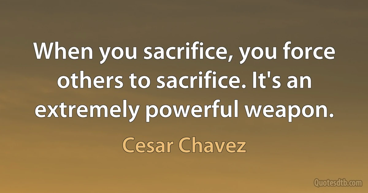 When you sacrifice, you force others to sacrifice. It's an extremely powerful weapon. (Cesar Chavez)