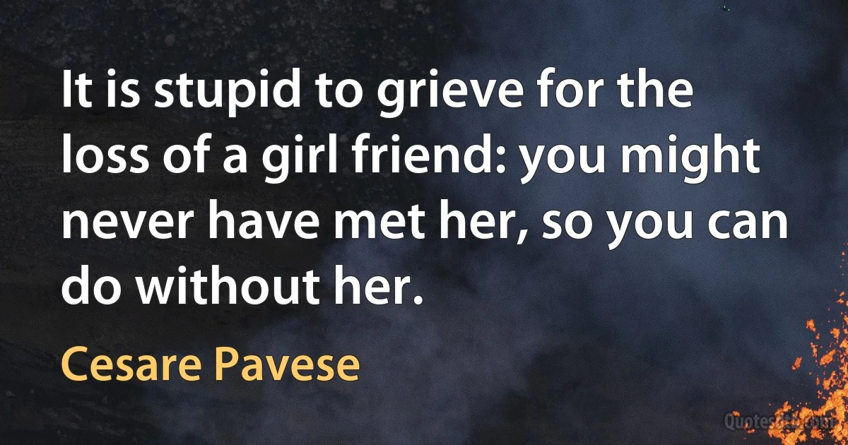 It is stupid to grieve for the loss of a girl friend: you might never have met her, so you can do without her. (Cesare Pavese)