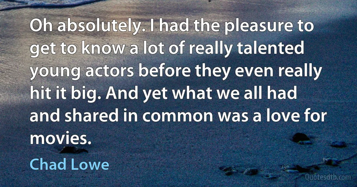 Oh absolutely. I had the pleasure to get to know a lot of really talented young actors before they even really hit it big. And yet what we all had and shared in common was a love for movies. (Chad Lowe)